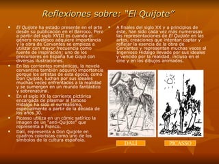 Reflexiones sobre: “El Quijote”   El Quijote  ha estado presente en el arte desde su publicación en el Barroco. Pero a partir del siglo XVIII es cuando el género novelesco adquiere importancia y la obra de Cervantes se empieza a utilizar con mayor frecuencia como fuente de inspiración; uno de los precursores en España fue  Goya  con diversas ilustraciones. En las corrientes románticas, la novela cervantina también adquirió importancia porque los artistas de esta época, como Don Quijote, luchan por sus ideales muchas veces enfrentados a la realidad y se sumergen en un mundo fantástico y sobrenatural. En el siglo XX la corriente pictórica encargada de plasmar al famoso Hidalgo ha sido el surrealismo, especialmente a partir de la década de los años 30.  Picasso utiliza en un cómic satírico la imagen de un “anti-Quijote” que representa a Franco. Dalí, representa a Don Quijote en cuadros coloristas como uno de los símbolos de la cultura española. A finales del siglo XX y a principios de éste, han sido cada vez más numerosas las representaciones de  El Quijote  en las  artes, creaciones que intentan captar y reflejar la esencia de la obra de Cervantes y representan muchas veces al Ingenioso Hidalgo llevado por sus ideales y vencido por la realidad, incluso en el cine y en los dibujos animados. DALÍ PICASSO 