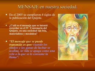 MENSAJE en nuestra sociedad. En el 2005 se cumplieron 4 siglos de la publicación del Quijote. ¿Cuál es el mensaje que se intentó recordar en el IV  Centenario del Quijote, en una sociedad tan fría, materialista y mecánica?   “ El mensaje que se puede   transmitir es que:   cuando los sueños y las ganas de luchar se acaban, la vida se apaga como una vela a la que se le consume la llama”.   