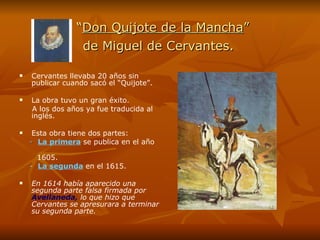 “ Don Quijote de la Mancha ”    de Miguel de Cervantes.   Cervantes llevaba 20 años sin publicar cuando sacó el “Quijote”. La obra tuvo un gran éxito.  A los dos años ya fue traducida al inglés. Esta obra tiene dos partes:  -  La primera  se publica en el año  1605. -  La segunda  en el 1615. En 1614 había aparecido una segunda parte falsa firmada por  Avellaneda,  lo que hizo que Cervantes se apresurara a terminar su segunda parte. 