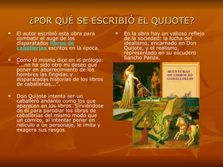 ¿POR QUÉ SE ESCRIBIÓ EL QUIJOTE? El autor escribió esta obra para combatir el auge de los disparatados  libros de   caballerías   escritos en la época. Como él mismo dice en el prólogo: "...no ha sido otro mi deseo que poner en aborrecimiento de los hombres las fingidas y disparatadas historias de los libros de caballerías...". Don Quijote intenta ser un caballero andante como los que aparecen en los libros. Sirviéndose de él para parodiar los libros de caballerías del mismo modo que un cómico, al intentar poner en ridículo a un personaje, le imita y exagera sus rasgos. En la obra hay un valioso reflejo de la sociedad: la lucha del idealismo, encarnado en Don Quijote, y el realismo, representado en su escudero Sancho Panza.  