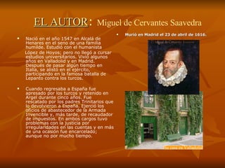 EL AUTOR :   Miguel de Cervantes Saavedra Nació en el año 1547 en Alcalá de Henares en el seno de una familia humilde. Estudió con el humanista  López de Hoyos; pero no llegó a cursar estudios universitarios. Vivió algunos años en Valladolid y en Madrid. Después de pasar algún tiempo en Italia, se alistó en el ejército, participando en la famosa batalla de Lepanto contra los turcos. Cuando regresaba a España fue apresado por los turcos y retenido en Argel durante cinco años. Fue rescatado por los padres Trinitarios que lo devolvieron a España. Ejerció los oficios de abastecedor de la Armada Invencible y, más tarde, de recaudador de impuestos. En ambos cargos tuvo problemas con la justicia por irregularidades en las cuentas y en más de una ocasión fue encarcelado; aunque no por mucho tiempo.  Murió en Madrid el 23 de abril de 1616. Su casa en Valladolid 