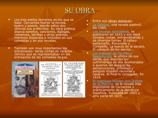 SU OBRA Los tres estilos literarios en los que se basó  Cervantes fueron la novela, teatro y poesía, siendo estos dos últimos sus preferidos. Su obra poética abarca sonetos, canciones, églogas, romances, letrillas y otros poemas menores dispersos o incluidos en sus comedias y en sus novelas.  También son muy importantes los entremeses: obras cortas de carácter cómico que se representaban en los entreactos de las comedias largas.  Entre sus  obras destacan : La Galatea , una novela pastoril. De 1585. Las novelas ejemplares , se publicaron en 1615 y son doce novelas cortas, extraordinarias y de diversos temas. El celoso extremeño, Rinconete y Cortadillo, La fuerza de la sangre, El coloquio de los perros...  Los trabajos de Persiles y Segismunda ,  la última de sus obras, que describe los sufrimientos de dos enamorados a quienes las desgracias, persecuciones, prisiones y peligros impiden reunirse y casarse. Al final lo consiguen. En 1616 El ingenioso hidalgo don Quijote de la Mancha ,  es la novela más importante de Cervantes y prácticamente de la literatura española. Publicada en 1605 y otra parte en 1615. 