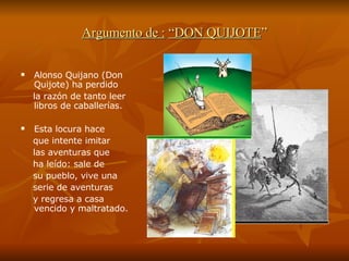 Argumento de :   “DON QUIJOTE ” Alonso Quijano (Don Quijote) ha perdido  la razón de tanto leer libros de caballerías.  Esta locura hace  que intente imitar  las aventuras que  ha leído: sale de  su pueblo, vive una  serie de aventuras y regresa a casa vencido y maltratado. 