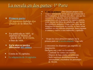 La novela en dos partes : 1ª Parte Primera parte : “ El ingenioso  hidalgo  don Quijote de  la Mancha .” Fue publicada en  1605 ;  se imprimió en  Madrid , en  casa de  Juan  de la Cuesta ,  a fines de  1604 . En la obra se pueden diferenciar  dos salidas : 1ª.  En La primera ,  Don Quijote prepara unas viejas y estropeadas armas que han pertenecido a sus bisabuelos, se disfraza con ellas y sale por los caminos de la Mancha, tierra de honrados campesinos, con el propósito de impartir justicia, como decían los libros de caballerías, que hacían los caballeros andantes. Llega a una venta que su imaginación transforma en castillo, se hace armar caballero en una ridícula ceremonia, busca algunas aventuras y vuelve a casa maltrecho y apaleado. Consta de 52 capítulos. La adaptación de 14 capítulos Ocupa los cinco primeros capítulos de la  primera parte en  la novela adaptada . Viaja solo  y conocemos los disparates que engendra su  imaginación. Desfigura una y otra vez la realidad: - Confunde las ventas con castillos. - Mujeres de baja calaña con princesas. - Sufre continuos desdoblamientos de  personalidad, creyéndose los personajes  de  ficción. 
