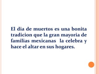 El dia de muertos es una bonita
tradicion que la gran mayoria de
familias mexicanas la celebra y
hace el altar en sus hogares.