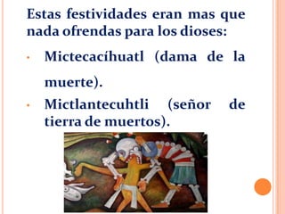 Estas festividades eran mas que
nada ofrendas para los dioses:
• Mictecacíhuatl (dama de la
muerte).
• Mictlantecuhtli (señor de
tierra de muertos).