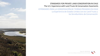 STANDARDS FOR PRIVATE LAND CONSERVATION IN CHILE
The U.S. Experience with Land Trusts & Conservation Easements
ESTÁNDARES PARA LA CONSERVACIÓN DE TIERRAS PRIVADAS EN CHILE
La Experiencia de Estados Unidos con los Land Trusts y
las Servidumbres de Conservación
RALPH BENSON
CHILE CALIFORNIA CONSERVATION EXCHANGE
 