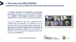 Consejo Nacional de Salud
§ Plan 2021-2022 SNS-CONASA:
Validación Externa de la Política Nacional de Desarrollo de Recursos Humanos
La Política Nacional de Desarrollo de Recursos
Humanos elaborada por la Comisión MSP-CONASA,
fue validada internamente durante el primer
trimestre del 2021 por el Ministerio de Salud Pública.
El 07 de septiembre de 2021, mediante oficio
CONASA-DE-2021-0480-OF, el CONASA puso en
conocimiento de la Autoridad Sanitaria Nacional el
documento de Política Nacional de Desarrollo de
Recursos Humanos en Salud, con el propósito de
continuar con el proceso de validación externa por
parte de la CONARHUS.
 