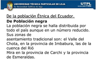 De la población Étnica del Ecuador.
De Población negra
La población negra se halla distribuida por
todo el país aunque en un número reducido.
Sus zonas de
asentamiento tradicional son: el Valle del
Chota, en la provincia de Imbabura, las de la
cuenca del Rió
Mira en la provincia de Carchi y la provincia
de Esmeraldas.
 
