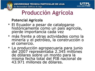 Producción Agrícola
Potencial Agrícola
 El Ecuador a pesar de catalogarse
históricamente como un país agrícola,
pierde importancia cada vez
 más frente a otras actividades como la
minería y el petróleo, la construcción o
el comercio.
 La producción agropecuaria para junio
del 2007 representaba 2.345 millones
de dólares sobre un monto para la
misma fecha total del PIB nacional de
43.971 millones de dólares.
 