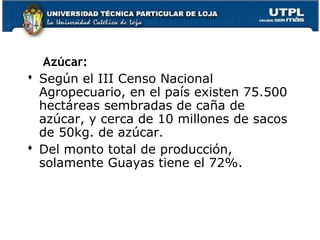 Azúcar:
 Según el III Censo Nacional
Agropecuario, en el país existen 75.500
hectáreas sembradas de caña de
azúcar, y cerca de 10 millones de sacos
de 50kg. de azúcar.
 Del monto total de producción,
solamente Guayas tiene el 72%.
 