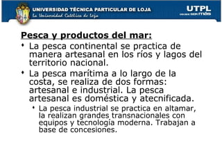 Pesca y productos del mar:
 La pesca continental se practica de
manera artesanal en los ríos y lagos del
territorio nacional.
 La pesca marítima a lo largo de la
costa, se realiza de dos formas:
artesanal e industrial. La pesca
artesanal es doméstica y atecnificada.
 La pesca industrial se practica en altamar,
la realizan grandes transnacionales con
equipos y tecnología moderna. Trabajan a
base de concesiones.
 