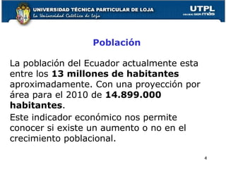 Población
4
La población del Ecuador actualmente esta
entre los 13 millones de habitantes
aproximadamente. Con una proyección por
área para el 2010 de 14.899.000
habitantes.
Este indicador económico nos permite
conocer si existe un aumento o no en el
crecimiento poblacional.
 