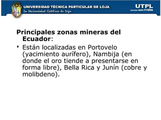 Principales zonas mineras del
Ecuador:
 Están localizadas en Portovelo
(yacimiento aurífero), Nambija (en
donde el oro tiende a presentarse en
forma libre), Bella Rica y Junín (cobre y
molibdeno).
 