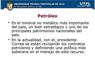 Petróleo
 Es el mineral no metálico más importante
del país, un bien estratégico y uno de los
principales patrimonios nacionales del
país.
 En la actualidad, con el, presidente
Correa se están revisando los contratos
petroleros y definiendo una política más
soberana en el manejo de este recurso.
 