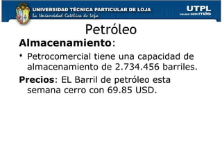 Almacenamiento:
 Petrocomercial tiene una capacidad de
almacenamiento de 2.734.456 barriles.
Precios: EL Barril de petróleo esta
semana cerro con 69.85 USD.
Petróleo
 