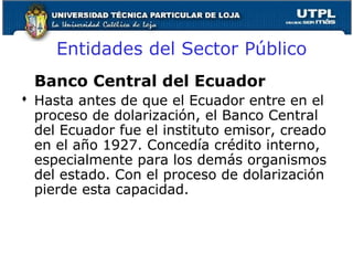 Banco Central del Ecuador
 Hasta antes de que el Ecuador entre en el
proceso de dolarización, el Banco Central
del Ecuador fue el instituto emisor, creado
en el año 1927. Concedía crédito interno,
especialmente para los demás organismos
del estado. Con el proceso de dolarización
pierde esta capacidad.
Entidades del Sector Público
 