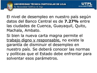 El nivel de desempleo en nuestro país según
datos del Banco Central es de 7.27% entre
las ciudades de Cuenca, Guayaquil, Quito,
Machala, Ambato.
Si bien la nueva carta magna permite el
trabajo digno y responsable, no existe la
garantía de disminuir el desempleo en
nuestro país. Se deberá conocer las normas
y políticas que el Estado debe enfrentar para
solventar esos parámetros.
 