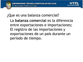 ¿Que es una balanza comercial?
La balanza comercial es la diferencia
entre exportaciones e importaciones;
El registro de las importaciones y
exportaciones de un país durante un
período de tiempo.
 