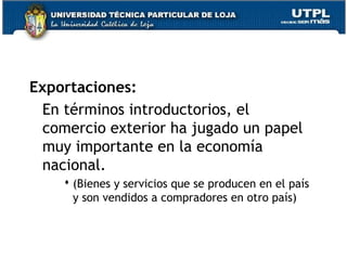 Exportaciones:
En términos introductorios, el
comercio exterior ha jugado un papel
muy importante en la economía
nacional.
 (Bienes y servicios que se producen en el país
y son vendidos a compradores en otro país)
 