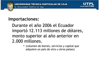 Importaciones:
Durante el año 2006 el Ecuador
importó 12.113 millones de dólares,
monto superior al año anterior en
2.000 millones.
 (volumen de bienes, servicios y capital que
adquiere un país de otro u otros países)
 
