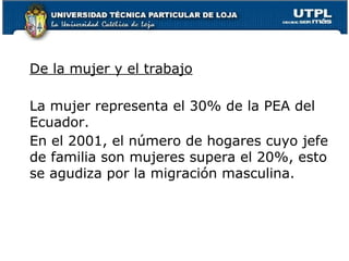 De la mujer y el trabajo
La mujer representa el 30% de la PEA del
Ecuador.
En el 2001, el número de hogares cuyo jefe
de familia son mujeres supera el 20%, esto
se agudiza por la migración masculina.
 