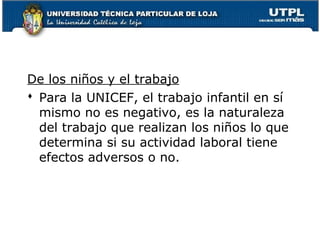 De los niños y el trabajo
 Para la UNICEF, el trabajo infantil en sí
mismo no es negativo, es la naturaleza
del trabajo que realizan los niños lo que
determina si su actividad laboral tiene
efectos adversos o no.
 