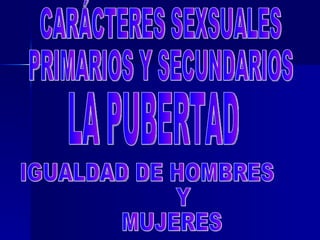 CARÁCTERES SEXSUALES PRIMARIOS Y SECUNDARIOS LA PUBERTAD IGUALDAD DE HOMBRES Y MUJERES 