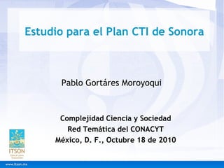 Estudio para el Plan CTI de Sonora
Complejidad Ciencia y Sociedad
Red Temática del CONACYT
México, D. F., Octubre 18 de 2010
Pablo Gortáres Moroyoqui
 