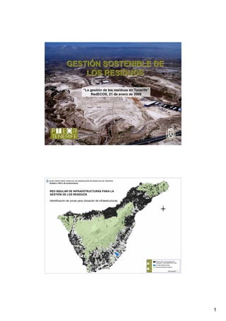 GESTIÓN SOSTENIBLE DE
                  LOS RESIDUOS

                            “La gestión de los residuos en Tenerife”
                                RedECOS, 21 de enero de 2009




RED INSULAR DE INFRAESTRUCTURAS PARA LA
GESTIÓN DE LOS RESIDUOS

Identificación de zonas para ubicación de infraestructuras




                                                                       1
 