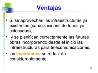 Ventajas Si se aprovechan las infraestructuras ya existentes (canalizaciones de tubos ya colocadas), y se planifican correctamente las futuras obras incorporando desde el inicio las infraestructuras para telecomunicaciones, las  inversiones  se reducirán considerablemente.  