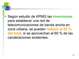 Según estudio de KPMG las  inversiones  para establecer una red de telecomunicaciones de banda ancha en zona urbana, se pueden  reducir al 52 % del total , si se aprovechan el 60 % de las canalizaciones existentes. 