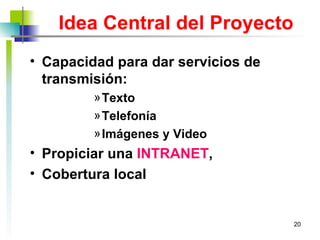Idea Central del Proyecto Capacidad para dar servicios de transmisión: Texto  Telefonía Imágenes y Video Propiciar una  INTRANET ,  Cobertura local 