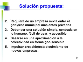 Solución propuesta: Requiere de un empresa mixta entre el gobierno municipal mas entes privados  Deber ser una solución simple, centrada en lo humano, fácil de usar, y accesible Basarse en una aproximación a la colectividad en forma geo-sensible Impulsar creación/establecimiento de nuevas empresas. 