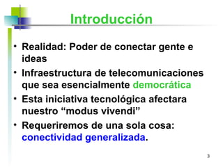 Introducción Realidad:  Poder de conectar gente e ideas   Infraestructura de telecomunicaciones que sea esencialmente  democrática   Esta iniciativa tecnológica   afectara nuestro “modus vivendi”   Requeriremos de una sola cosa:  conectividad generalizada . 