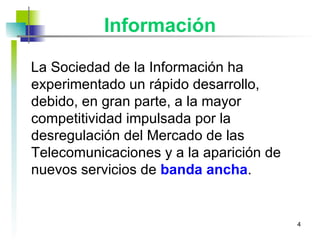 Información La Sociedad de la Información ha experimentado un rápido desarrollo, debido, en gran parte, a la mayor competitividad impulsada por la desregulación del Mercado de las Telecomunicaciones y a la aparición de nuevos servicios de  banda ancha . 