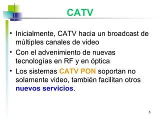 CATV Inicialmente, CATV hacia un broadcast de múltiples canales de video Con el advenimiento de nuevas tecnologías en RF y en óptica Los sistemas  CATV PON  soportan no solamente video, también facilitan otros  nuevos servicios . 