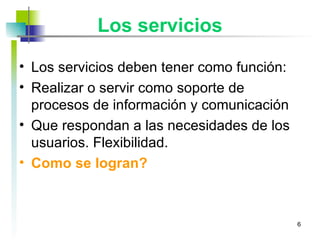 Los servicios Los servicios deben tener como función: Realizar o servir como soporte de procesos de información y comunicación Que respondan a las necesidades de los usuarios. Flexibilidad. Como se logran? 