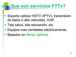 Que son servicios FTTx? Soporta calidad HDTV (IPTV), transmisión de datos a alta velocidad, VoIP, Tele salud, tele educación, etc Equipos mas confiables eléctricamente,  Basados en  fibras ópticas 