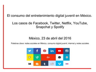 El consumo del entretenimiento digital juvenil en México.
Los casos de Facebook, Twitter, Netflix, YouTube,
Snapchat y Spotify
México, 23 de abril del 2016
Palabras clave: redes sociales en México, consumo digital juvenil, internet y redes sociales
 