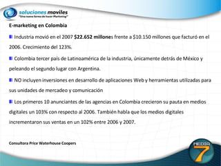 E-marketing en Colombia Industria movió en el 2007  $22.652 millone s frente a $10.150 millones que facturó en el 2006. Crecimiento del 123%. Colombia tercer país de Latinoamérica de la industria, únicamente detrás de México y peleando el segundo lugar con Argentina.  NO incluyen inversiones en desarrollo de aplicaciones Web y herramientas utilizadas para sus unidades de mercadeo y comunicación Los primeros 10 anunciantes de las agencias en Colombia crecieron su pauta en medios digitales un 103% con respecto al 2006. También habla que los medios digitales incrementaron sus ventas en un 102% entre 2006 y 2007. Consultora Price Waterhouse Coopers 