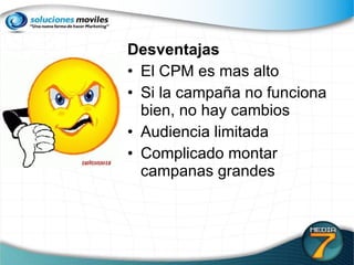 Desventajas El CPM es mas alto Si la campaña no funciona bien, no hay cambios Audiencia limitada Complicado montar campanas grandes 