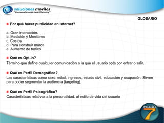GLOSARIO Por qué hacer publicidad en Internet? a. Gran interacción. b. Medición y Monitoreo c. Costos d. Para construir marca e. Aumento de trafico Qué es Opt-in?  Término que define cualquier comunicación a la que el usuario opta por entrar o salir. Qué es Perfil Demográfico?  Las características como sexo, edad, ingresos, estado civil, educación y ocupación. Sirven para poder segmentar la audiencia (targeting). Qué es Perfil Psicográfico?  Características relativas a la personalidad, al estilo de vida del usuario 