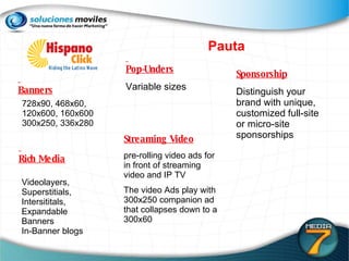 Pauta Pop-Unders Variable sizes Sponsorship Distinguish your brand with unique, customized full-site  or micro-site sponsorships Streaming Video pre-rolling video ads for in front of streaming video and IP TV The video Ads play with 300x250 companion ad that collapses down to a 300x60  728x90, 468x60,  120x600, 160x600 300x250, 336x280 Videolayers, Superstitials,  Intersititals,  Expandable  Banners  In-Banner blogs Banners Rich Media 