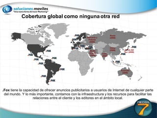 Alemania y Polonia (2008) . Fox  tiene la capacidad de ofrecer anuncios publicitarios a usuarios de Internet de cualquier parte del mundo. Y lo más importante, contamos con la infraestructura y los recursos para facilitar las relaciones entre el cliente y los editores en el ámbito local. Cobertura global como ninguna otra red Australia (2008) Rusia (2008) Corea del Sur (2008) India (2008) China (2008) Medio Oriente (2008) 