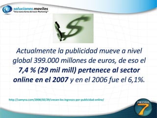 Actualmente la publicidad mueve a nivel global 399.000 millones de euros, de eso el  7,4 % (29 mil mill) pertenece al sector online en el 2007  y en el 2006 fue el 6,1%. http://camyna.com/2008/02/29/crecen-los-ingresos-por-publicidad-online/ 