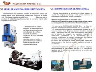 VENTA DE MÁQUINA-HERRAMIENTA NUEVA
Disponemos de una amplísima variedad de maquinaria nueva que
pueden visitar, tanto en nuestras instalaciones, como en la página
web (http://www.maquinariamadrid.com) Sabemos que un
producto de calidad es aquel que cumple la normativa vigente y las
expectativas del cliente.
Por esa razón, en nuestra
empresa, es prioritaria la labor
del departamento de Control
de la Calidad, de verificar,
mediante muestreo o
inspección al 100 %, todos los
procesos.
Además, nuestros precios y
plazos de entrega nos hacen
liderar el mercado de la
maquinaria industrial.
RECONSTRUCCIÓN DE MAQUINARIA
Aunque aparentemente la reconstrucción puede parecer la
solución más compleja, sin embargo y por lo general, resulta ser la
más sencilla. Esencialmente, existen dos opciones:
Realizar una gran inversión en maquinaria nueva.
Reconstruir la maquinaria, sanearla, reparar todas y cada una de
sus partes y además, adecuarla con las últimas innovaciones.
En este campo MAQUINARIA MADRID, S.A., le ofrece un
programa completo de reacondicionamiento para su maquinaria.
En cada reconstrucción partimos del desmontaje completo de la
máquina, pieza a pieza. Se presta especial atención a aquellas
partes y mecanismos que más sufren, sustituyéndolos por nuevos
con el objetivo de recuperar las cualidades originales. A
continuación, procedemos a la actualización de la
máquina, incorporando las últimas innovaciones, para hacerla
competitiva con la maquinaria de última generación.
Por último, nos ocupamos de instalar la maquinaria, ponerla en
funcionamiento y si el cliente lo considera necesario, de instruir a
sus operarios.
Nuestros clientes tienen la garantía de que todas las máquinas
reacondicionadas en MAQUINARIA MADRID, S.A, han pasado
rigurosos test de calidad, en cumplimiento de la normativa de
seguridad RD 12/15.
 