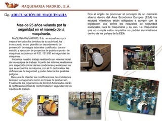 ADECUACIÓN DE MAQUINARIA
Mas de 25 años velando por la
seguridad en el manejo de la
maquinaria.
MAQUINARIA MADRID, S.A. en su esfuerzo por
mejorar en todos los ámbitos de su actividad, ha
incorporado en su plantilla un departamento de
prevención de riesgos laborales cualificado, para el
estudio y ejecución de proyectos de puesta a punto de
máquinas, acorde con el R.D. 1215/97 en seguridad de
máquinas.
Iniciamos nuestro trabajo realizando un informe inicial
de los equipos de trabajo. A partir del informe, realizamos
una inspección inicial de las condiciones y estado en las
que se encuentra la máquina, con el fin de localizar las
deficiencias de seguridad y poder detectar los posibles
peligros.
Después de diseñar las modificaciones, las instalamos
tanto en la maquinaria como en líneas de producción.
Finalmente los organismos de Control Autorizados darán
la certificación oficial de conformidad en seguridad de los
equipos de trabajo.
Con el objeto de promover el concepto de un mercado
abierto dentro del Área Económica Europea (EEA) los
estados miembros están obligados a cumplir con la
legislación que define los requisitos de seguridad
esenciales para la maquinaria y su uso. La maquinaria
que no cumpla estos requisitos no podrán suministrarse
dentro de los países de la EEA.
 