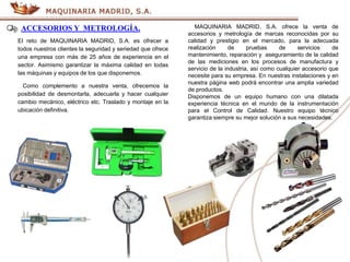 ACCESORIOS Y METROLOGÍA. MAQUINARIA MADRID, S.A. ofrece la venta de
accesorios y metrología de marcas reconocidas por su
calidad y prestigio en el mercado, para la adecuada
realización de pruebas de servicios de
mantenimiento, reparación y aseguramiento de la calidad
de las mediciones en los procesos de manufactura y
servicio de la industria, así como cualquier accesorio que
necesite para su empresa. En nuestras instalaciones y en
nuestra página web podrá encontrar una amplia variedad
de productos.
Disponemos de un equipo humano con una dilatada
experiencia técnica en el mundo de la instrumentación
para el Control de Calidad. Nuestro equipo técnico
garantiza siempre su mejor solución a sus necesidades.
El reto de MAQUINARIA MADRID, S.A. es ofrecer a
todos nuestros clientes la seguridad y seriedad que ofrece
una empresa con más de 25 años de experiencia en el
sector. Asimismo garantizar la máxima calidad en todas
las máquinas y equipos de los que disponemos.
Como complemento a nuestra venta, ofrecemos la
posibilidad de desmontarla, adecuarla y hacer cualquier
cambio mecánico, eléctrico etc. Traslado y montaje en la
ubicación definitiva.
 