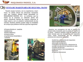 VENTA DE MAQUINARIA DE SEGUNDA MANO
Nuestro equipo humano, con su experiencia y buen
hacer, ha sabido ofrecer las soluciones necesarias
para que nuestros clientes hayan depositado en
MAQUINARIA MADRID, S.A. su confianza, que ha
hecho de la empresa un referente dentro del
sector, ofreciendo siempre las mejores máquinas al
mejor precio y con un posterior mantenimiento de las
mismas. Nuestros clientes pueden elegir la modalidad
de compra que prefieran entre las opciones siguientes:
Compra directa en .nuestras
instalaciones
Pedido telefónico
Compra online
Liquidaciones industriales o
.subastas
Nosotros nos encargamos de todo el proceso de
compra-venta necesarios para la puesta en marcha de
la misma. Podemos facilitarle todos los servicios que
usted necesita para las transacciones de maquinaria
nueva, usada, herramientas, etc. No entregamos
productos sino soluciones completas.
Auditorías y valoraciones de maquinaria.
Soluciones de logística.
Soluciones de ingeniería.
Tasaciones de maquinaria: cotizaciones de
acuerdo a los precios de maquinaria en cada
momento del mercado.
Asesoramiento en las necesidades de
fabricación.
Presencia internacional.
 